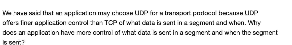 We have said that an application may choose UDP for a transport protocol because UDP
offers finer application control than TCP of what data is sent in a segment and when. Why
does an application have more control of what data is sent in a segment and when the segment
is sent?
