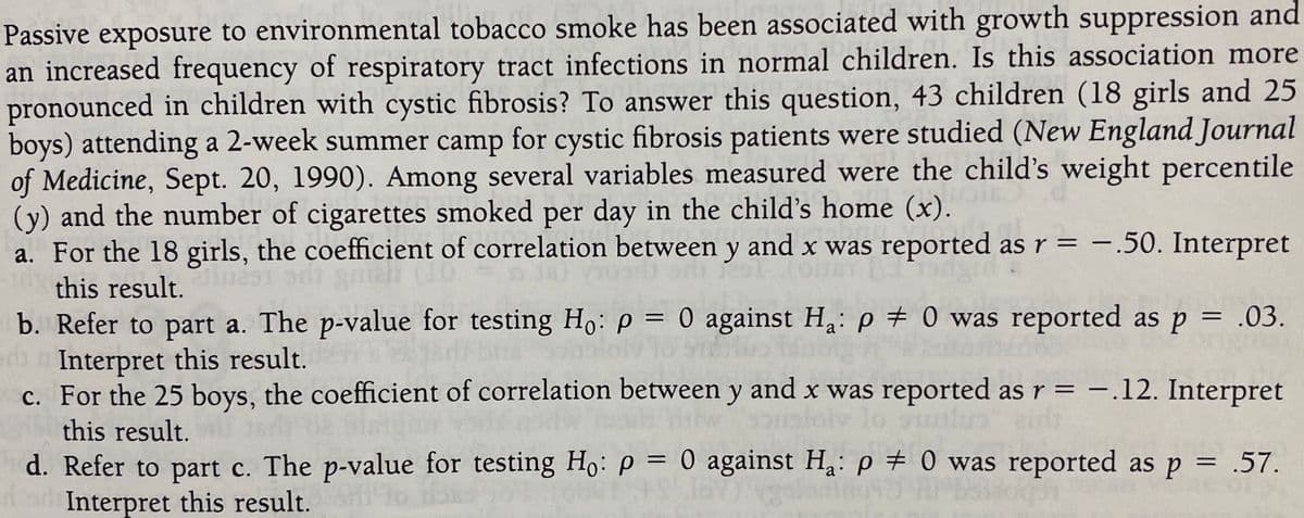 Passive exposure to environmental tobacco smoke has been associated with growth suppression and
an increased frequency of respiratory tract infections in normal children. Is this association more
pronounced in children with cystic fibrosis? To answer this question, 43 children (18 girls and 25
boys) attending a 2-week summer camp for cystic fibrosis patients were studied (New England Journal
of Medicine, Sept. 20, 1990). Among several variables measured were the child's weight percentile
(y) and the number of cigarettes smoked per day in the child's home (x).
a. For the 18 girls, the coefficient of correlation between y and x was reported as r = –.50. Interpret
-
this result.
b. Refer to part a. The p-value for testing Ho: p = 0 against H;: p # 0 was reported as p = .03.
n Interpret this result.
c. For the 25 boys, the coefficient of correlation between y and x was reported asr = -.12. Interpret
%3D
%3D
this result.
d. Refer to part c. The p-value for testing Ho: p = 0 against Ha: p # 0 was reported as p = .57.
Interpret this result.
%3D
