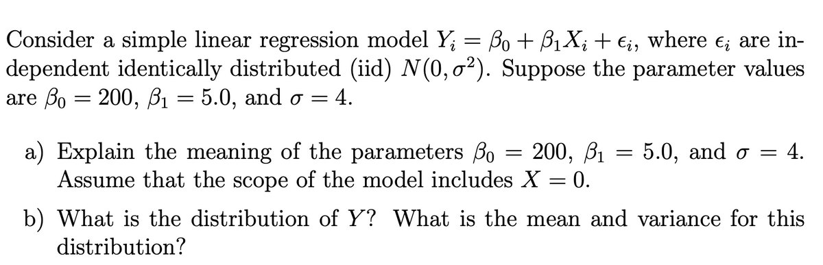 Consider a simple linear regression model Y; = Bo + B1X; + E;, where e; are in-
dependent identically distributed (iid) N(0, o²). Suppose the parameter values
are Bo = 200, B1 = 5.0, and o = 4.
a) Explain the meaning of the parameters Bo
Assume that the scope of the model includes X = 0.
200, В1
5.0, and o = 4.
b) What is the distribution of Y? What is the mean and variance for this
distribution?
