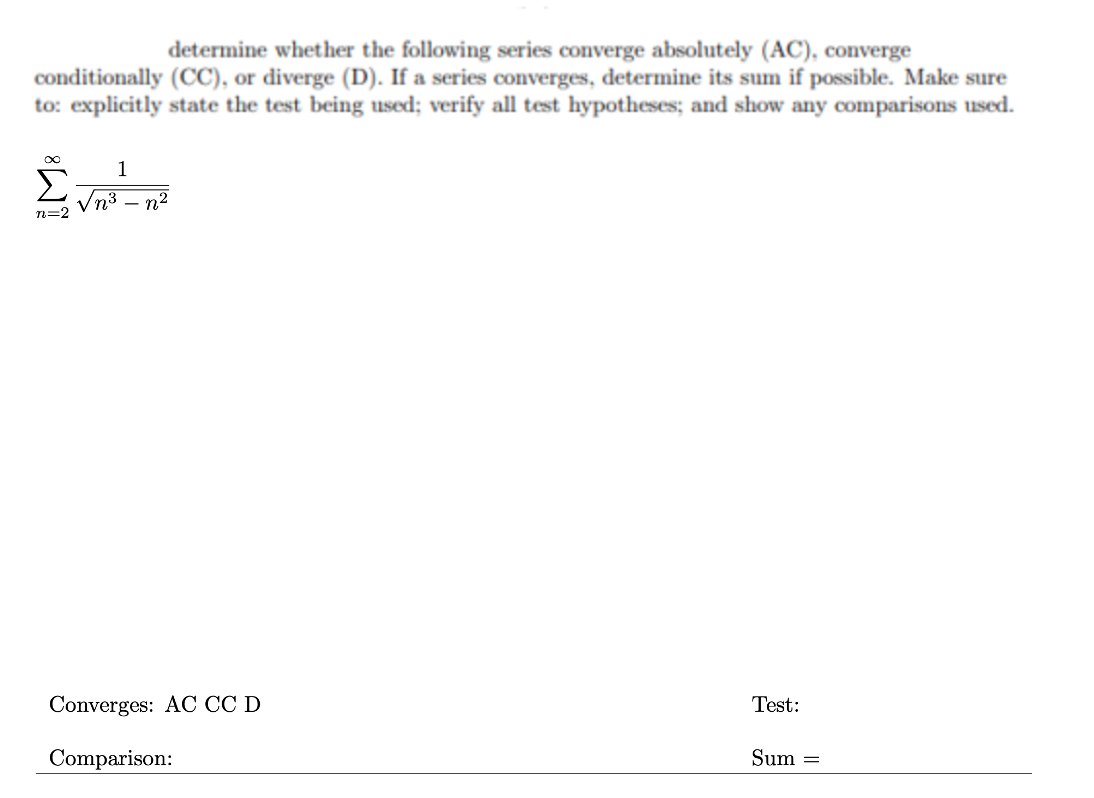 determine whether the following series converge absolutely (AC), converge
conditionally (CC), or diverge (D). If a series converges, determine its sum if possible. Make sure
to: explicitly state the test being used; verify all test hypotheses; and show any comparisons used.
1
n3 – n2
n=2
Converges: AC CC D
Test:
Comparison:
Sum =
