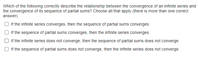 Which of the following correctly describe the relationship between the convergence of an infinite series and
the convergence of its sequence of partial sums? Choose all that apply (there is more than one correct
answer).
If the infinite series converges, then the sequence of partial sums converges.
If the sequence of partial sums converges, then the infinite series converges.
If the infinite series does not converge, then the sequence of partial sums does not converge.
If the sequence of partial sums does not converge, then the infinite series does not converge.
