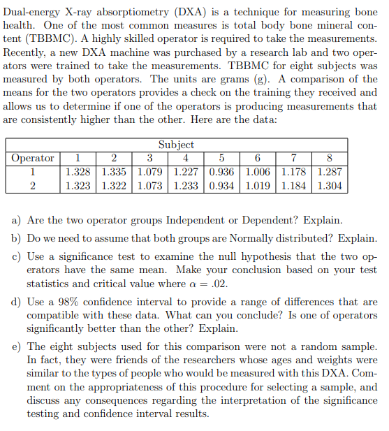 Dual-energy X-ray absorptiometry (DXA) is a technique for measuring bone
health. One of the most common measures is total body bone mineral con-
tent (TBBMC). A highly skilled operator is required to take the measurements.
Recently, a new DXA machine was purchased by a research lab and two oper-
ators were trained to take the measurements. TBBMC for eight subjects was
measured by both operators. The units are grams (g). A comparison of the
means for the two operators provides a check on the training they received and
allows us to determine if one of the operators is producing measurements that
are consistently higher than the other. Here are the data:
Subject
4
Оperator
5
1.328 1.335 1.079 | 1.227 | 0.936 1.006| 1.178 | 1.287
1.323 1.322| 1.073 1.233 0.934 | 1.019 | 1.184 1.304
1
2
3
6
7
8
1
2
a) Are the two operator groups Independent or Dependent? Explain.
b) Do we need to assume that both groups are Normally distributed? Explain.
c) Use a significance test to examine the null hypothesis that the two op-
erators have the same mean. Make your conclusion based on your test
statistics and critical value where a = .02.
d) Use a 98% confidence interval to provide a range of differences that are
compatible with these data. What can you conclude? Is one of operators
significantly better than the other? Explain.
e) The eight subjects used for this comparison were not a random sample.
In fact, they were friends of the researchers whose ages and weights were
similar to the types of people who would be measured with this DXA. Com-
ment on the appropriateness of this procedure for selecting a sample, and
discuss any consequences regarding the interpretation of the significance
testing and confidence interval results.
