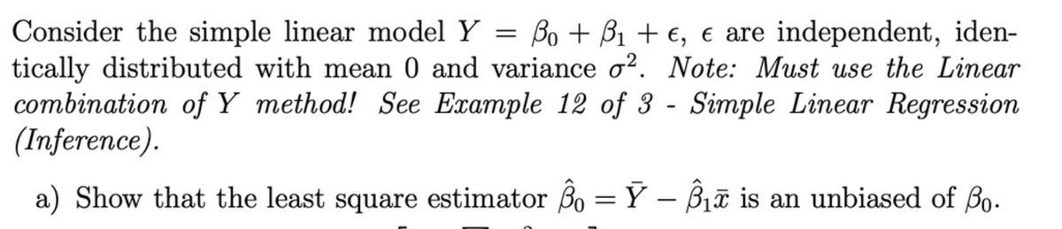 Consider the simple linear model Y
tically distributed with mean 0 and variance o?. Note: Must use the Linear
combination of Y method! See Example 12 of 3 - Simple Linear Regression
(Inference).
Bo + B1 + €, e are independent, iden-
a) Show that the least square estimator Bo = Y – B1ữ is an unbiased of Bo.
