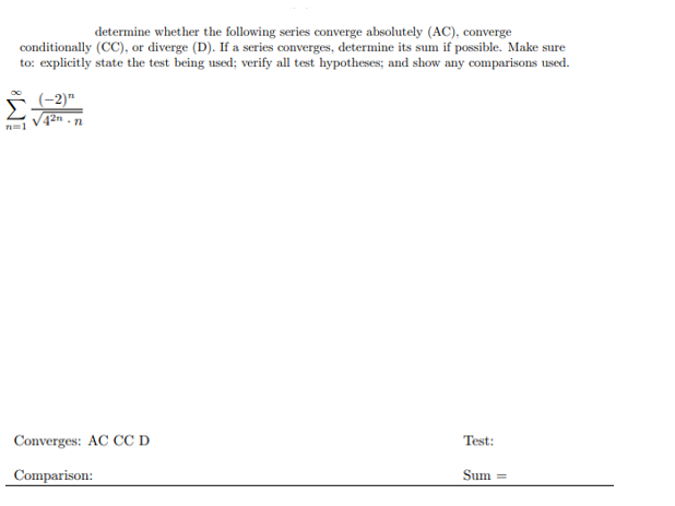 determine whether the following series converge absolutely (AC), converge
conditionally (CC), or diverge (D). If a series converges, determine its sum if possible. Make sure
to: explicitly state the test being used; verify all test hypotheses; and show any comparisons used.
(-2)"
V42n - n
Converges: AC CC D
Test:
Comparison:
Sum
