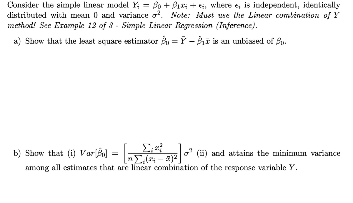 Consider the simple linear model Y; = Bo + B1x; + €i, where e; is independent, identically
distributed with mean 0 and variance o?. Note: Must use the Linear combination of Y
method! See Example 12 of 3 - Simple Linear Regression (Inference).
a) Show that the least square estimator 30 = Ÿ – Biữ is an unbiased of Bo-
Σ
b) Show that (i) Var[Bo] = n (*; – ¤)²
(ii) and attains the minimum variance
-
hong all estimates that are linear combination of the response variable Y.
