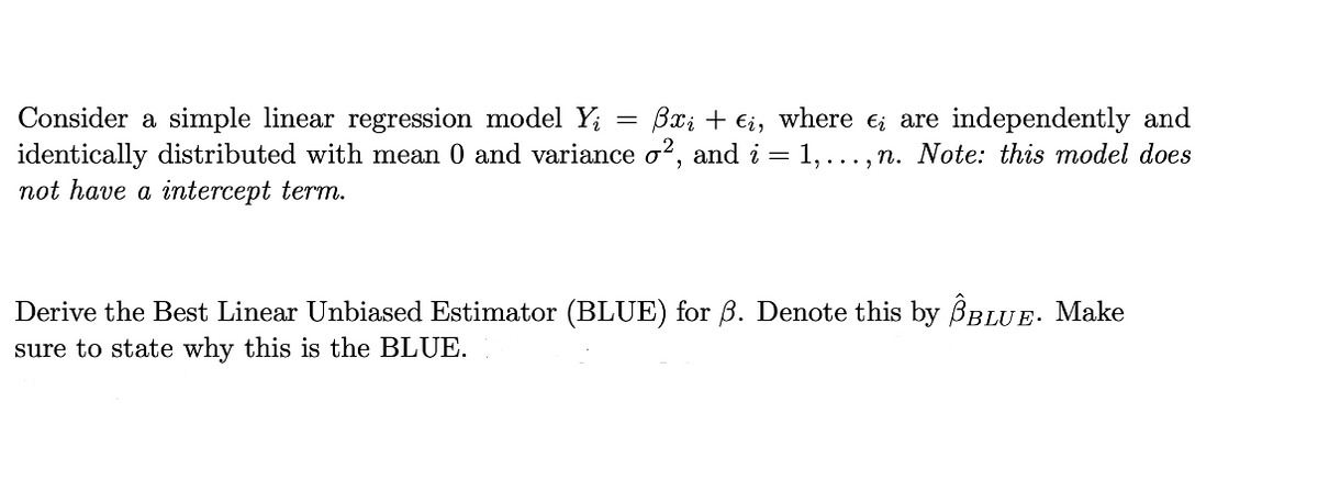 Bxi + €i, where €; are independently and
Consider a simple linear regression model Y; =
identically distributed with mean 0 and variance o?, and i = 1,..., n. Note: this model does
not have a intercept term.
Derive the Best Linear Unbiased Estimator (BLUE) for B. Denote this by BBLUE. Make
sure to state why this is the BLUE.
