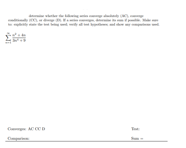 determine whether the following series converge absolutely (AC), converge
conditionally (CC), or diverge (D). If a series converges, determine its sum if possible. Make sure
to: explicitly state the test being used; verify all test hypotheses; and show any comparisons used.
n2 + 4n
3n4 +9
n=1
Converges: AC CC D
Test:
Comparison:
Sum =
