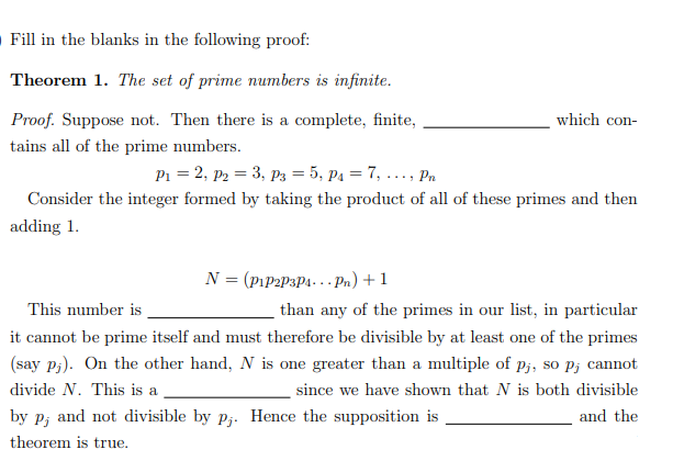 O Fill in the blanks in the following proof:
Theorem 1. The set of prime numbers is infinite.
Proof. Suppose not. Then there is a complete, finite,
which con-
tains all of the prime numbers.
P1 = 2, p2 = 3, P3 = 5, p1 = 7, ..., Pn
Consider the integer formed by taking the product of all of these primes and then
adding 1.
N = (PıP2P3P4... Pn) +1
This number is
than any of the primes in our list, in particular
it cannot be prime itself and must therefore be divisible by at least one of the primes
(say P;). On the other hand, N is one greater than a multiple of p;, so P; cannot
divide N. This is a
since we have shown that N is both divisible
by p; and not divisible by pj. Hence the supposition is
and the
theorem is true.

