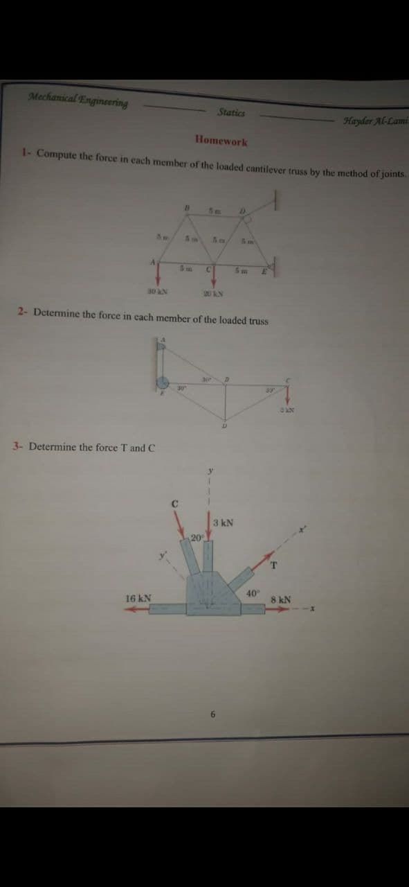 Mechanical Engineering
Statics
Hayder Al-Lami
Homework
1- Compute the force in each member of the loaded cantilever truss by the method of joints.
D.
A
C2
30 kN
20 N
2- Determine the force in each member of the loaded truss
30
3- Determine the force T and C
3 kN
20
T.
40
16 kN
8 kN
