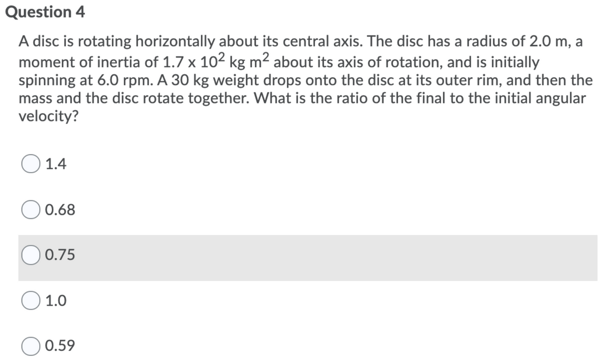 Question 4
A disc is rotating horizontally about its central axis. The disc has a radius of 2.0 m, a
moment of inertia of 1.7 x 102 kg m2 about its axis of rotation, and is initially
spinning at 6.0 rpm. A 30 kg weight drops onto the disc at its outer rim, and then the
mass and the disc rotate together. What is the ratio of the final to the initial angular
velocity?
1.4
0.68
O 0.75
1.0
0.59

