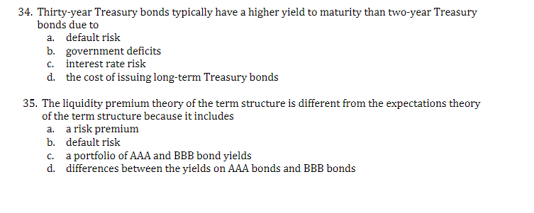 34. Thirty-year Treasury bonds typically have a higher yield to maturity than two-year Treasury
bonds due to
a. default risk
b. government deficits
c. interest rate risk
d.
the cost of issuing long-term Treasury bonds
35. The liquidity premium theory of the term structure is different from the expectations theory
of the term structure because it includes
a. a risk premium
b.
default risk
c. a portfolio of AAA and BBB bond yields
d.
differences between the yields on AAA bonds and BBB bonds