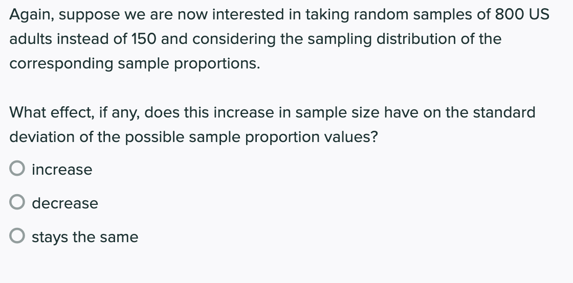 Again, suppose we are now interested in taking random samples of 800 US
adults instead of 150 and considering the sampling distribution of the
corresponding sample proportions.
What effect, if any, does this increase in sample size have on the standard
deviation of the possible sample proportion values?
increase
decrease
O stays the same
