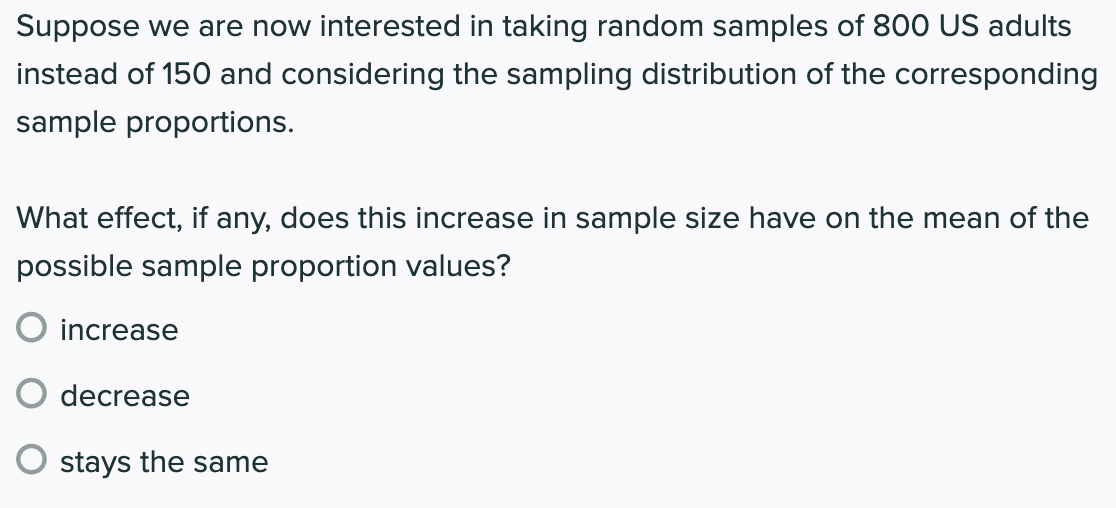 Suppose we are now interested in taking random samples of 800 US adults
instead of 150 and considering the sampling distribution of the corresponding
sample proportions.
What effect, if any, does this increase in sample size have on the mean of the
possible sample proportion values?
increase
decrease
stays the same
