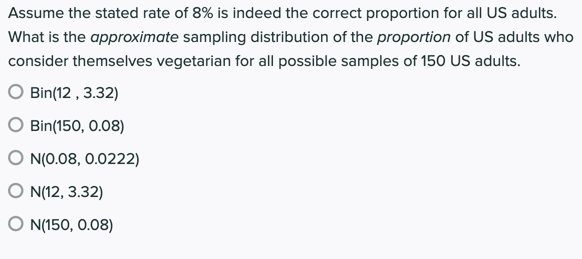 Assume the stated rate of 8% is indeed the correct proportion for all US adults.
What is the approximate sampling distribution of the proportion of US adults who
consider themselves vegetarian for all possible samples of 150 US adults.
Bin(12 , 3.32)
Bin(150, 0.08)
N(0.08, 0.0222)
O N(12, 3.32)
O N(150, 0.08)
