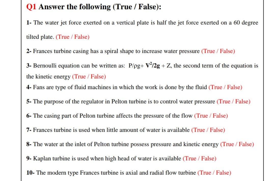 Q1 Answer the following (True / False):
1- The water jet force exerted on a vertical plate is half the jet force exerted on a 60 degree
tilted plate. (True / False)
2- Frances turbine casing has a spiral shape to increase water pressure (True / False)
3- Bernoulli equation can be written as: P/pg+ v°/2g + Z, the second term of the equation is
the kinetic energy (True / False)
4- Fans are type of fluid machines in which the work is done by the fluid (True / False)
5- The purpose of the regulator in Pelton turbine is to control water pressure (True / False)
6- The casing part of Pelton turbine affects the pressure of the flow (True /False)
7- Frances turbine is used when little amount of water is available (True / False)
8- The water at the inlet of Pelton turbine possess pressure and kinetic energy (True / False)
9- Kaplan turbine is used when high head of water is available (True / False)
10- The modern type Frances turbine is axial and radial flow turbine (True / False)
