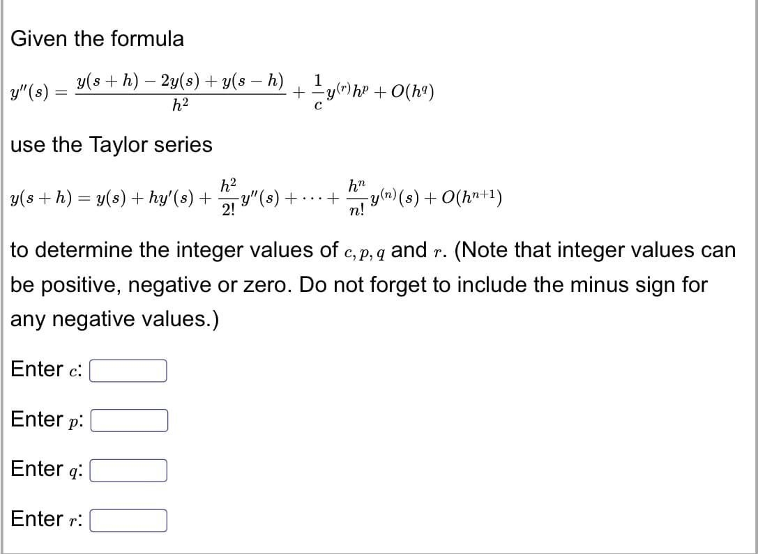 Given the formula
y(s + h) – 2y(s) + y(s – h)
+y(")hP + O(h9)
y"(8)
h2
use the Taylor series
h?
h"
y(s +h) = y(s) + hy'(s) +
-y"(s) + ...+
2!
Ty(n)(s) + O(hn+1)
n!
to determine the integer values of c,p, q and r. (Note that integer values can
be positive, negative or zero. Do not forget to include the minus sign for
any negative values.)
Enter c:
Enter p:
Enter q:
Enter r:
