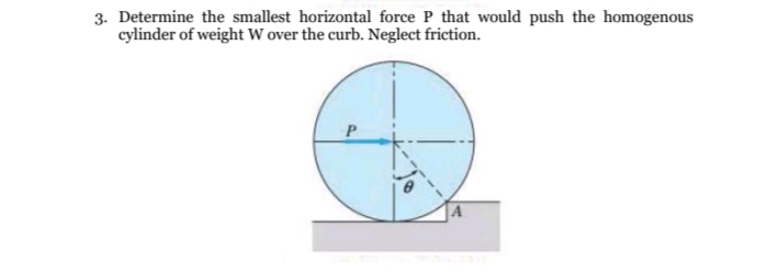 3. Determine the smallest horizontal force P that would push the homogenous
cylinder of weight W over the curb. Neglect friction.
P
