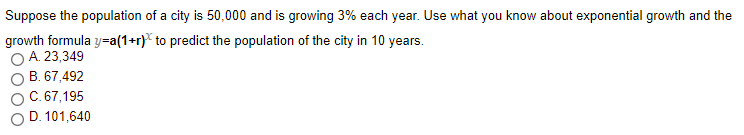 Suppose the population of a city is 50,000 and is growing 3% each year. Use what you know about exponential growth and the
growth formula y=a(1+r}* to predict the population of the city in 10 years.
O A. 23,349
B. 67,492
C.67,195
D. 101,640

