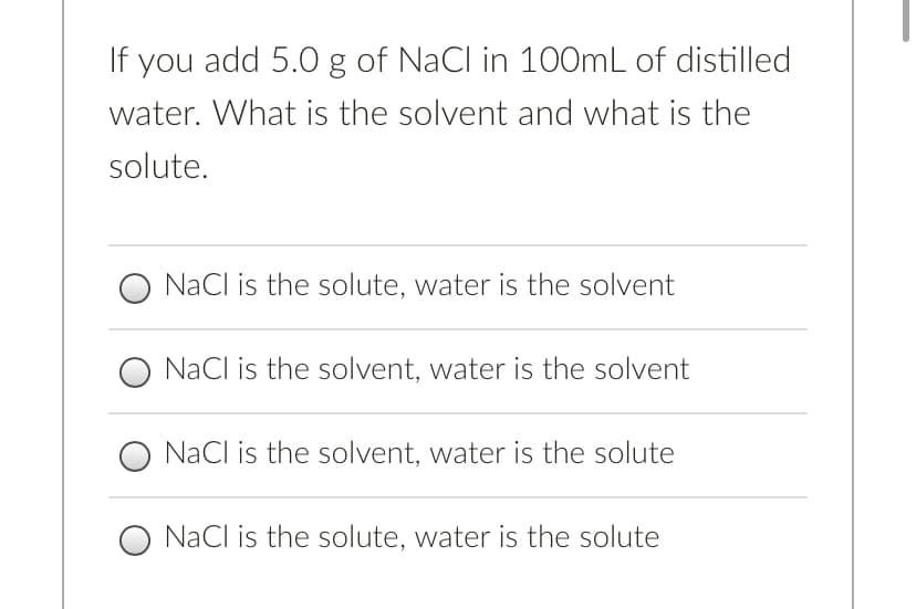 If you add 5.0 g of NaCl in 100mL of distilled
water. What is the solvent and what is the
solute.
O NaCl is the solute, water is the solvent
NaCl is the solvent, water is the solvent
NaCl is the solvent, water is the solute
O NaCl is the solute, water is the solute
