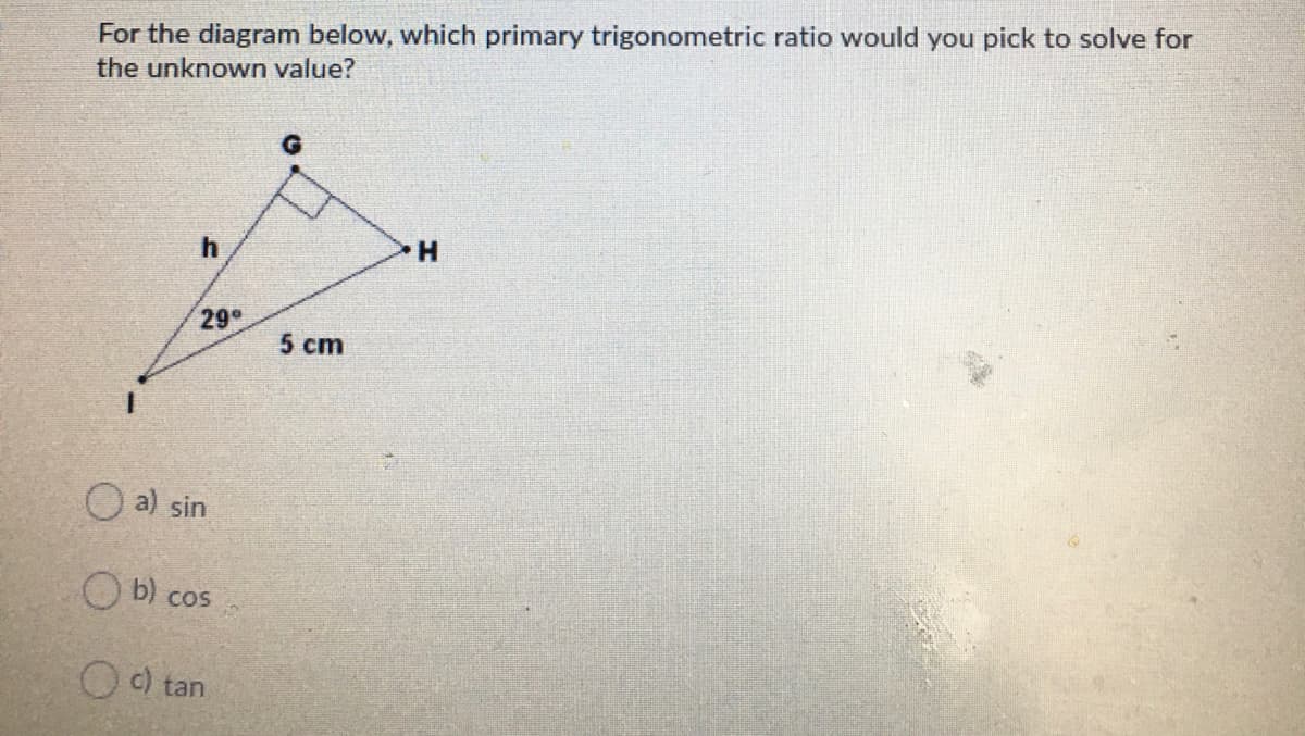 For the diagram below, which primary trigonometric ratio would you pick to solve for
the unknown value?
29
5 cm
O a) sin
O b) cos
O ) tan
