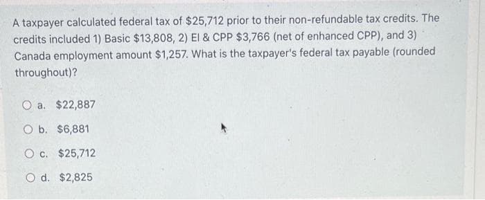 A taxpayer calculated federal tax of $25,712 prior to their non-refundable tax credits. The
credits included 1) Basic $13,808, 2) El & CPP $3,766 (net of enhanced CPP), and 3)
Canada employment amount $1,257. What is the taxpayer's federal tax payable (rounded
throughout)?
O a. $22,887
O b. $6,881
O c. $25,712
O d. $2,825