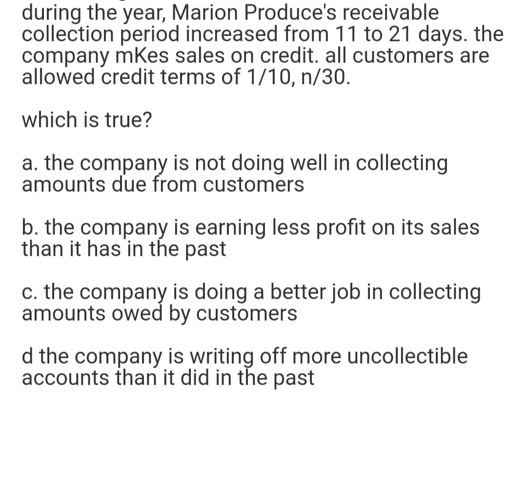 during the year, Marion Produce's receivable
collection period increased from 11 to 21 days. the
company mKes sales on credit. all customers are
allowed credit terms of 1/10, n/30.
which is true?
a. the company is not doing well in collecting
amounts due from customers
b. the company is earning less profit on its sales
than it has in the past
c. the company is doing a better job in collecting
amounts owed by customers
d the company is writing off more uncollectible
accounts than it did in the past
