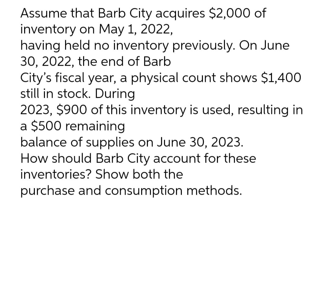 Assume that Barb City acquires $2,000 of
inventory on May 1, 2022,
having held no inventory previously. On June
30, 2022, the end of Barb
City's fiscal year, a physical count shows $1,400
still in stock. During
2023, $900 of this inventory is used, resulting in
a $500 remaining
balance of supplies on June 30, 2023.
How should Barb City account for these
inventories? Show both the
purchase and consumption methods.
