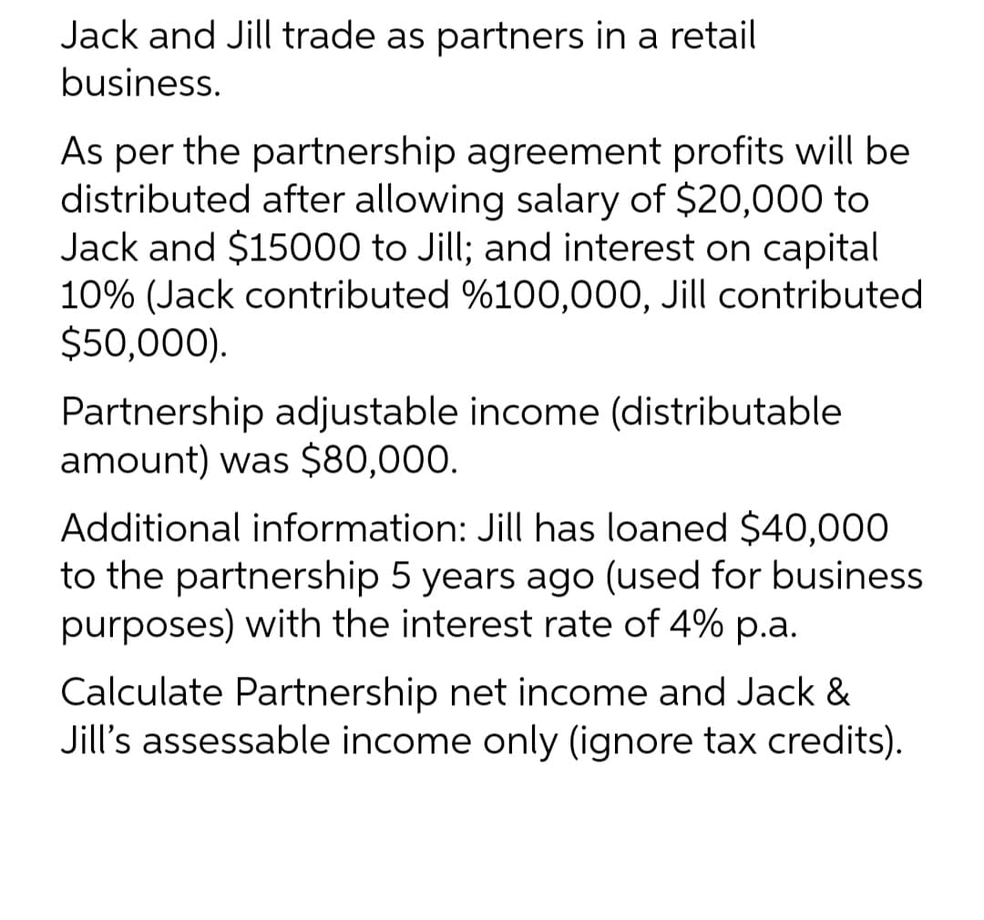Jack and Jill trade as partners in a retail
business.
As per the partnership agreement profits will be
distributed after allowing salary of $20,000 to
Jack and $15000 to Jill; and interest on capital
10% (Jack contributed %100,000, Jill contributed
$50,000).
Partnership adjustable income (distributable
amount) was $80,000.
Additional information: Jill has loaned $40,000
to the partnership 5 years ago (used for business
purposes) with the interest rate of 4% p.a.
Calculate Partnership net income and Jack &
Jill's assessable income only (ignore tax credits).