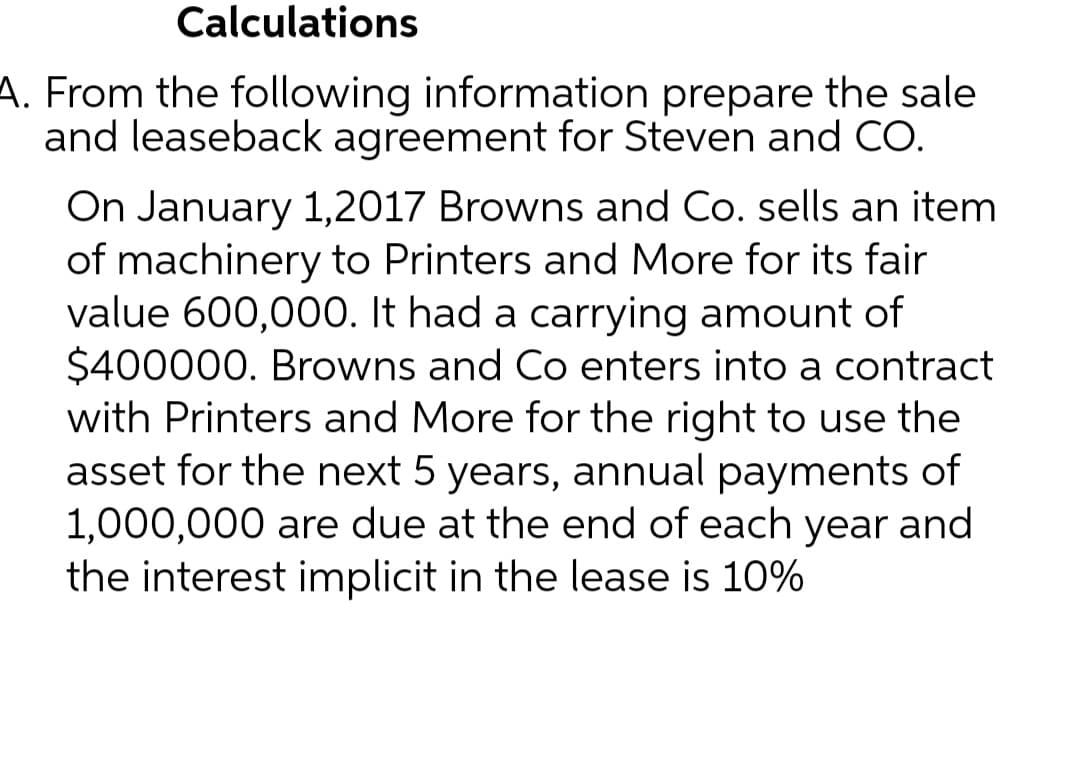 Calculations
A. From the following information prepare the sale
and leaseback agreement for Steven and CO.
On January 1, 2017 Browns and Co. sells an item
of machinery to Printers and More for its fair
value 600,000. It had a carrying amount of
$400000. Browns and Co enters into a contract
with Printers and More for the right to use the
asset for the next 5 years, annual payments of
1,000,000 are due at the end of each year and
the interest implicit in the lease is 10%