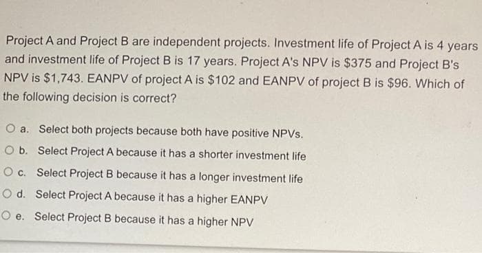 Project A and Project B are independent projects. Investment life of Project A is 4 years
and investment life of Project B is 17 years. Project A's NPV is $375 and Project B's
NPV is $1,743. EANPV of project A is $102 and EANPV of project B is $96. Which of
the following decision is correct?
O a. Select both projects because both have positive NPVs.
O b. Select Project A because it has a shorter investment life
O c. Select Project B because it has a longer investment life
Od. Select Project A because it has a higher EANPV
O e. Select Project B because it has a higher NPV