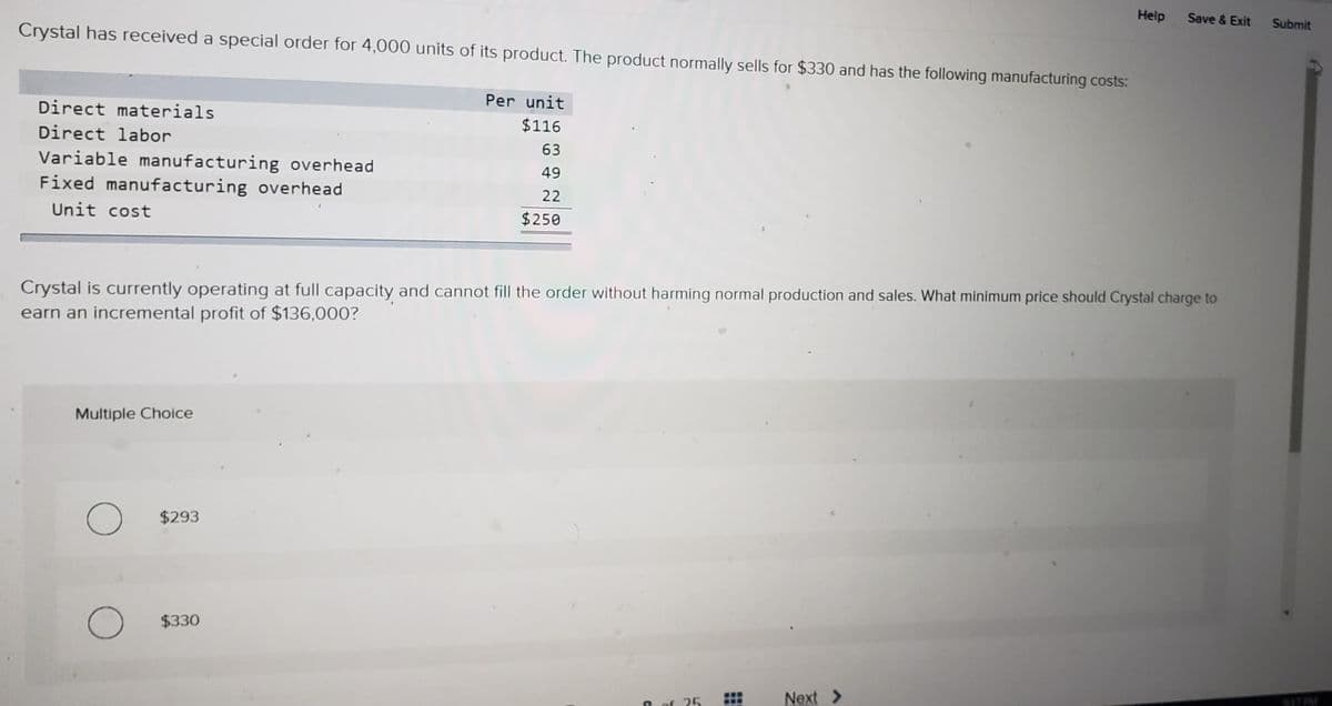 Help
Crystal has received a special order for 4,000 units of its product. The product normally sells for $330 and has the following manufacturing costs:
Save & Exit
Submit
Direct materials
Per unit
Direct labor
$116
63
Variable manufacturing overhead
Fixed manufacturing overhead
49
22
Unit cost
$250
Crystal is currently operating at full capacity and cannot fill the order without harming normal production and sales. What minimum price should Crystal charge to
earn an incremental profit of $136,000?
Multiple Choice
$293
$330
Next >
17PM
of 25
