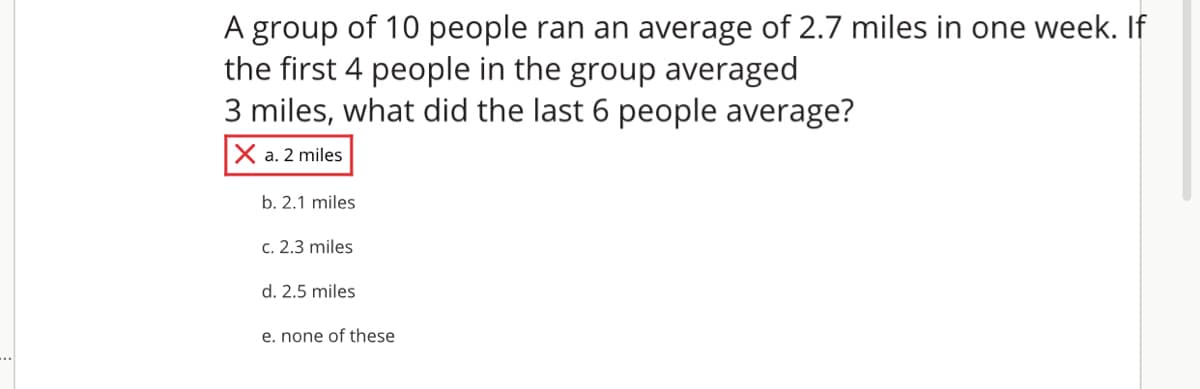 A group of 10 people ran an average of 2.7 miles in one week. If
the first 4 people in the group averaged
3 miles, what did the last 6 people average?
X a. 2 miles
b. 2.1 miles
c. 2.3 miles
d. 2.5 miles
e. none of these
..
