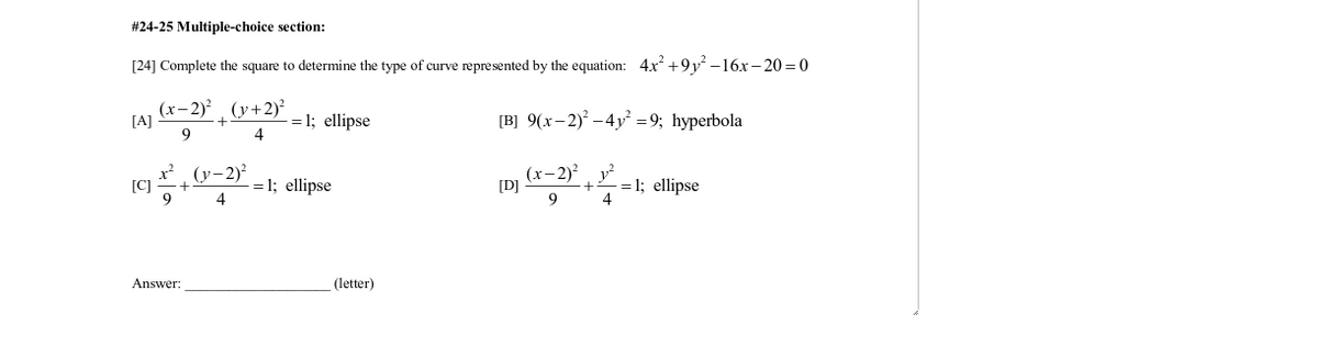 #24-25 Multiple-choice section:
[24] Complete the square to determine the type of curve represented by the equation: 4x +9y² –16x–- 20 = 0
(x-2)² , (y+2)?
[A]
= 1; ellipse
4
[B] 9(x- 2) –4y² = 9; hyperbola
9
x? (y-2)?
[C]
-= 1; ellipse
4
(x-2)? v?
[D]
= 1; ellipse
4
9
Answer:
(letter)
