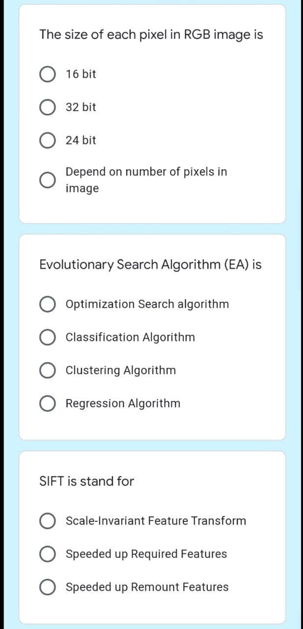 The size of each pixel in RGB image is
16 bit
32 bit
24 bit
Depend on number of pixels in
image
Evolutionary Search Algorithm (EA) is
Optimization Search algorithm
Classification Algorithm
Clustering Algorithm
Regression Algorithm
SIFT is stand for
Scale-Invariant Feature Transform
Speeded up Required Features
O Speeded up Remount Features
