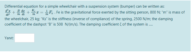 Differential equation for a simple wheelchair with a suspension system (bumper) can be written as:
d²z
di?
K,
+ +
Fe . Fe is the gravitational force exerted by the sitting person, 800 N; "m" is mass of
m dt
the wheelchair, 25 kg; "Ks" is the stiffness (inverse of compliance) of the spring, 2500 N/m; the damping
coefficient of the dashpot "B" is 508 N/(m/s). The damping coefficient 7 of the system is .
Yanıt:
