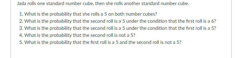 Jada rolls one standard number cube, then she rolls another standard number cube.
1. What is the probability that she rolls a 5 on both number cubes?
2. What is the probability that the second roll is a 5 under the condition that the first roll is a 6?
3. What is the probability that the second roll is a 5 under the condition that the first roll is a 5?
4. What is the probability that the second roll is not a 5?
5. What is the probability that the first roll is a 5 and the second roll is not a 5?
