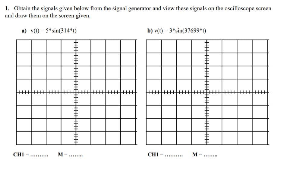 1. Obtain the signals given below from the signal generator and view these signals on the oscilloscope screen
and draw them on the screen given.
a) v(t) = 5*sin(314*t)
b) v(t) = 3*sin(37699*t)
CH1
CH1
M =....
..... ...
..... ..
..... ...
