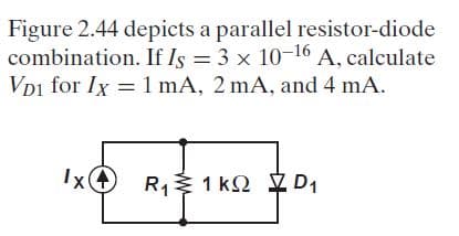 Figure 2.44 depicts a parallel resistor-diode
combination. If Is = 3 x 10-16 A, calculate
Vpi for Ix = 1 mA, 2 mA, and 4 mA.
IxO R1 1 k2 D1
