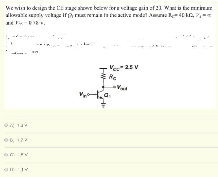 We wish to design the CE stage shown below for a voltage gain of 20. What is the minimum
allowable supply voltage if Q, must remain in the active mode? Assume Rc= 40 k2, V =0
and VBE = 0.78 V.
(, - 1.a
in ve...
hast
vA ..
17.
Vcc= 2.5 V
Rc
o Vout
Vin
A) 1.3 V
B) 1.7 V
C) 1.5 V
O D) 1.1 V

