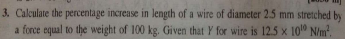 3. Calculate the percentage increase in length of a wire of diameter 2.5 mm stretched by
a force equal to the weight of 100 kg. Given that Y for wire is 12.5 x 1010 N/m².
