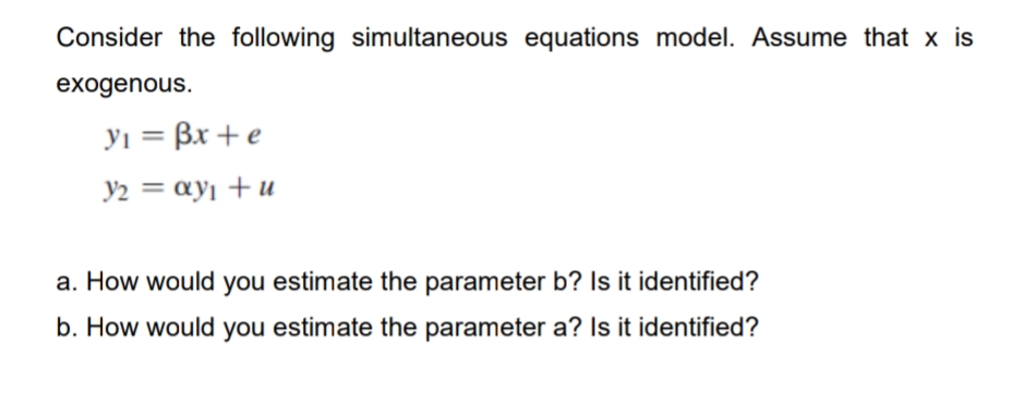Consider the following simultaneous equations model. Assume that x is
exogenous.
yi = Bx + e
Y2 = ay¡ + u
a. How would you estimate the parameter b? Is it identified?
b. How would you estimate the parameter a? Is it identified?
