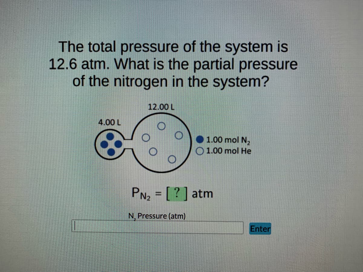 The total pressure of the system is
12.6 atm. What is the partial pressure
of the nitrogen in the system?
12.00 L
4.00 L
1.00 mol N₂
O1.00 mol He
PN₂ = [?] atm
N, Pressure (atm)
Enter