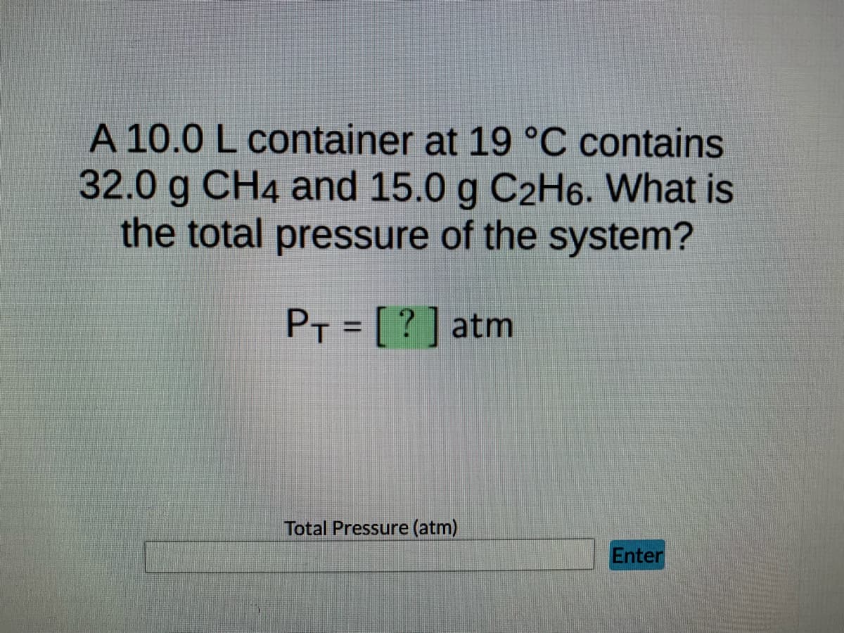 A 10.0 L container at 19 °C contains
32.0 g CH4 and 15.0 g C2H6. What is
the total pressure of the system?
PT = [?] atm
Total Pressure (atm)
Enter