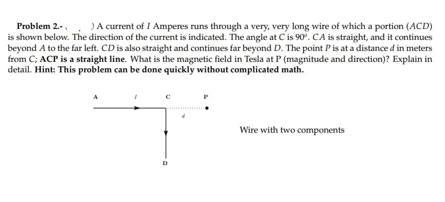 Problem 2.-
)A current of I Amperes runs through a very, very long wire of which a portion (ACD)
is shown below. The direction of the current is indicated. The angle at C is 90°. CA is straight, and it continues
beyond A to the far left. CD is also straight and continues far beyond D. The point P is at a distance d in meters
from C; ACP is a straight line. What is the magnetic field in Tesla at P (magnitude and direction)? Explain in
detail. Hint: This problem can be done quickly without complicated math.
P
Wire with two components
