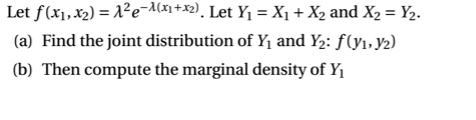 Let f(x1,x2) = 1²e-A(xn+x2), Let Y1 = X1 + X2 and X2 = Y2.
(a) Find the joint distribution of Y1 and Y2: f(y1, y2)
(b) Then compute the marginal density of Y1

