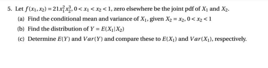 5. Let f(x1,x2) =21x²x², 0< x1 < x2 < 1, zero elsewhere be the joint pdf of X1 and X2.
(a) Find the conditional mean and variance of X1, given X2 = x2, 0 < x2 < 1
(b) Find the distribution of Y = E(X¡|X2)
%3D
(c) Determine E(Y) and Var(Y) and compare these to E(X1) and Var(X1), respectively.
