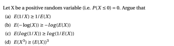 Let X be a positive random variable (i.e. P(X<0) = 0. Argue that
(a) E(1/X) > 1/E(X)
(b) E(-log(X)) 2 -log(E(X))
(c) E(log(1/X)) > log(1/E(X))
(d) E(X³) > (E(X))³

