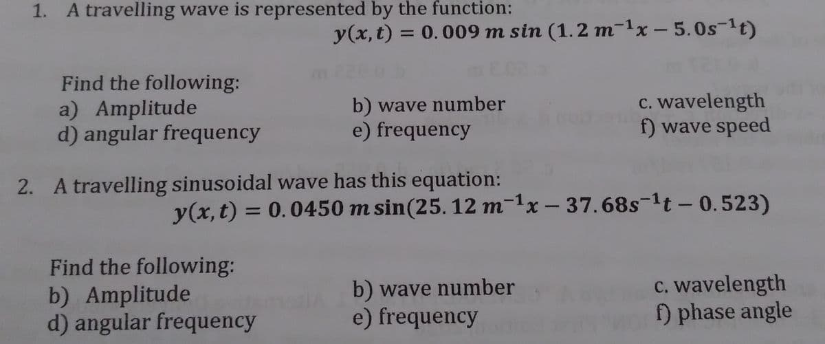 1. A travelling wave is represented by the function:
y(x, t) = 0.009 m sin (1.2 m-1x - 5.0s-1t)
Find the following:
a) Amplitude
d) angular frequency
b) wave number
e) frequency
c. wavelength
f) wave speed
2. A travelling sinusoidal wave has this equation:
y(x,t) = 0.0450 m sin(25. 12 m-1x – 37.68s-1t - 0.523)
%3D
Find the following:
b) Amplitude
d) angular frequency
b) wave number
e) frequency
c. wavelength
f) phase angle
