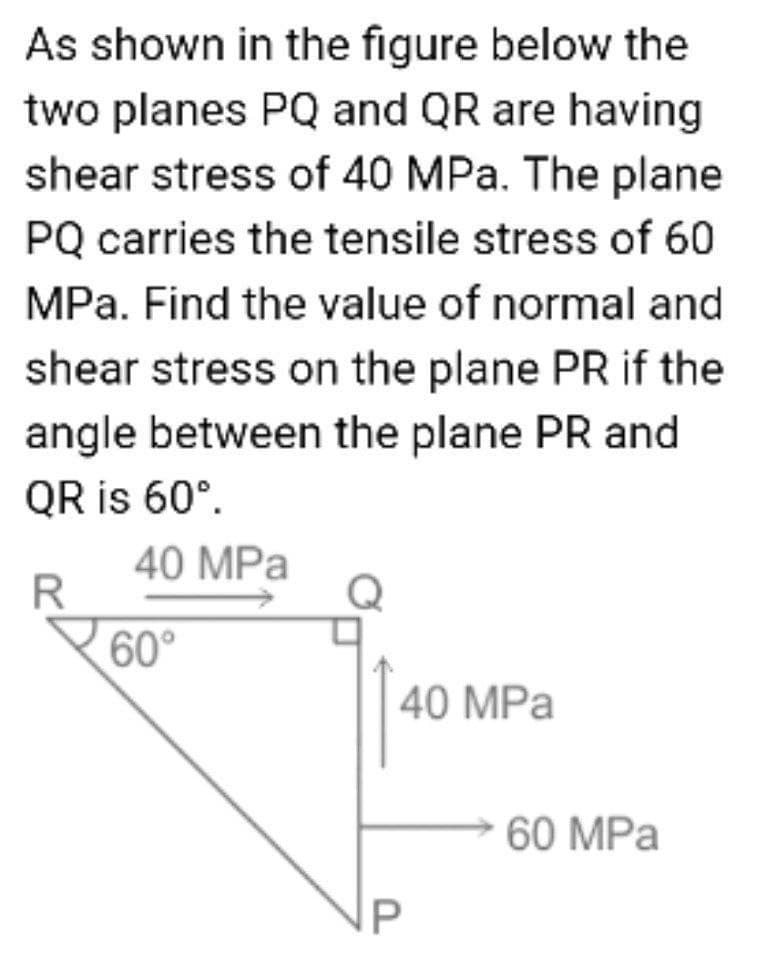 As shown in the figure below the
two planes PQ and QR are having
shear stress of 40 MPa. The plane
PQ carries the tensile stress of 60
MPa. Find the value of normal and
shear stress on the plane PR if the
angle between the plane PR and
QR is 60°.
40 MPa
R
60°
40 MPa
60 MPa
P
