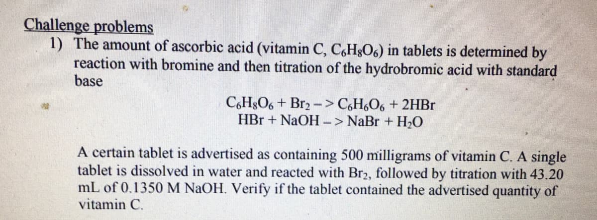 Challenge problems
1) The amount of ascorbic acid (vitamin C, C,H8O6) in tablets is determined by
reaction with bromine and then titration of the hydrobromic acid with standard
base
C6H8O6 + Br2 -> C,H,O6 + 2HBR
HBr + NAOH -> NaBr + H2O
A certain tablet is advertised as containing 500 milligrams of vitamin C. A single
tablet is dissolved in water and reacted with Br2, followed by titration with 43.20
mL of 0.1350M NAOH. Verify if the tablet contained the advertised quantity of
vitamin C.
